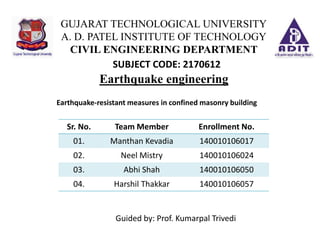 Earthquake engineering
GUJARAT TECHNOLOGICAL UNIVERSITY
A. D. PATEL INSTITUTE OF TECHNOLOGY
CIVIL ENGINEERING DEPARTMENT
Guided by: Prof. Kumarpal Trivedi
Sr. No. Team Member Enrollment No.
01. Manthan Kevadia 140010106017
02. Neel Mistry 140010106024
03. Abhi Shah 140010106050
04. Harshil Thakkar 140010106057
SUBJECT CODE: 2170612
Earthquake-resistant measures in confined masonry building
 