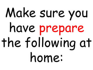 Make sure you
have prepare
the following at
home:
 