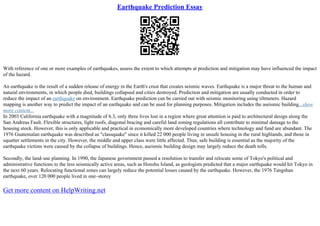 Earthquake Prediction Essay
With reference of one or more examples of earthquakes, assess the extent to which attempts at prediction and mitigation may have influenced the impact
of the hazard.
An earthquake is the result of a sudden release of energy in the Earth's crust that creates seismic waves. Earthquake is a major threat to the human and
natural environments, in which people died, buildings collapsed and cities destroyed. Prediction and mitigation are usually conducted in order to
reduce the impact of an earthquake on environment. Earthquake prediction can be carried out with seismic monitoring using tiltmeters. Hazard
mapping is another way to predict the impact of an earthquake and can be used for planning purposes. Mitigation includes the aseismic building...show
more content...
In 2003 California earthquake with a magnitude of 6.3, only three lives lost in a region where great attention is paid to architectural design along the
San Andreas Fault. Flexible structures, light roofs, diagonal bracing and careful land zoning regulations all contribute to minimal damage to the
housing stock. However, this is only applicable and practical in economically more developed countries where technology and fund are abundant. The
1976 Guatemalan earthquake was described as "classquake" since it killed 22 000 people living in unsafe housing in the rural highlands, and those in
squatter settlements in the city. However, the middle and upper class were little affected. Thus, safe building is essential as the majority of the
earthquake victims were caused by the collapse of buildings. Hence, aseismic building design may largely reduce the death tolls.
Secondly, the land–use planning. In 1990, the Japanese government passed a resolution to transfer and relocate some of Tokyo's political and
administrative functions to the less seismically active areas, such as Honshu Island, as geologists predicted that a major earthquake would hit Tokyo in
the next 60 years. Relocating functional zones can largely reduce the potential losses caused by the earthquake. However, the 1976 Tangshan
earthquake, over 120 000 people lived in one–storey
Get more content on HelpWriting.net
 