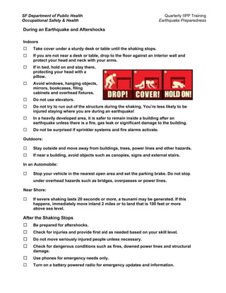 SF Department of Public Health                                               Quarterly IIPP Training
Occupational Safety & Health                                              Earthquake Preparedness

During an Earthquake and Aftershocks

Indoors
     Take cover under a sturdy desk or table until the shaking stops.
     If you are not near a desk or table, drop to the floor against an interior wall and
     protect your head and neck with your arms.
     If in bed, hold on and stay there,
     protecting your head with a
     pillow.
     Avoid windows, hanging objects,
     mirrors, bookcases, filing
     cabinets and overhead fixtures.
     Do not use elevators.
     Do not try to run out of the structure during the shaking. You’re less likely to be
     injured staying where you are during an earthquake!
     In a heavily developed area, it is safer to remain inside a building after an
     earthquake unless there is a fire, gas leak or significant damage to the building.
     Do not be surprised if sprinkler systems and fire alarms activate.

Outdoors:

     Stay outside and move away from buildings, trees, power lines and other hazards.
     If near a building, avoid objects such as canopies, signs and external stairs.

In an Automobile:

     Stop your vehicle in the nearest open area and set the parking brake. Do not stop
     under overhead hazards such as bridges, overpasses or power lines.

Near Shore:

     If severe shaking lasts 20 seconds or more, a tsunami may be generated. If this
     happens, immediately move inland 2 miles or to land that is 100 feet or more
     above sea level.

After the Shaking Stops
     Be prepared for aftershocks.
     Check for injuries and provide first aid as needed based on your skill level.
     Do not move seriously injured people unless necessary.
     Check for dangerous conditions such as fires, downed power lines and structural
     damage.
     Use phones for emergency needs only.
     Turn on a battery powered radio for emergency updates and information.
 