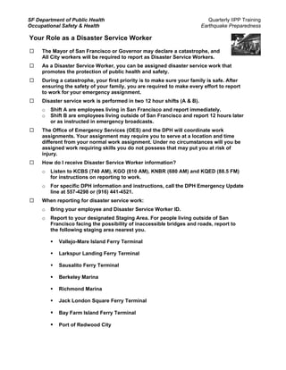 SF Department of Public Health                                              Quarterly IIPP Training
Occupational Safety & Health                                             Earthquake Preparedness

Your Role as a Disaster Service Worker
     The Mayor of San Francisco or Governor may declare a catastrophe, and
     All City workers will be required to report as Disaster Service Workers.
     As a Disaster Service Worker, you can be assigned disaster service work that
     promotes the protection of public health and safety.
     During a catastrophe, your first priority is to make sure your family is safe. After
     ensuring the safety of your family, you are required to make every effort to report
     to work for your emergency assignment.
     Disaster service work is performed in two 12 hour shifts (A & B).
     o   Shift A are employees living in San Francisco and report immediately.
     o   Shift B are employees living outside of San Francisco and report 12 hours later
         or as instructed in emergency broadcasts.
     The Office of Emergency Services (OES) and the DPH will coordinate work
     assignments. Your assignment may require you to serve at a location and time
     different from your normal work assignment. Under no circumstances will you be
     assigned work requiring skills you do not possess that may put you at risk of
     injury.
     How do I receive Disaster Service Worker information?
     o   Listen to KCBS (740 AM), KGO (810 AM), KNBR (680 AM) and KQED (88.5 FM)
         for instructions on reporting to work.
     o   For specific DPH information and instructions, call the DPH Emergency Update
         line at 557-4298 or (916) 441-4521.
     When reporting for disaster service work:
     o   Bring your employee and Disaster Service Worker ID.
     o   Report to your designated Staging Area. For people living outside of San
         Francisco facing the possibility of inaccessible bridges and roads, report to
         the following staging area nearest you.

            Vallejo-Mare Island Ferry Terminal

            Larkspur Landing Ferry Terminal

            Sausalito Ferry Terminal

            Berkeley Marina

            Richmond Marina

            Jack London Square Ferry Terminal

            Bay Farm Island Ferry Terminal

            Port of Redwood City
 