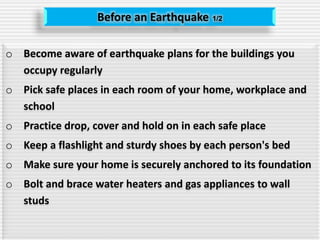 Before an Earthquake 1/2
o Become aware of earthquake plans for the buildings you
occupy regularly
o Pick safe places in each room of your home, workplace and
school
o Practice drop, cover and hold on in each safe place
o Keep a flashlight and sturdy shoes by each person's bed
o Make sure your home is securely anchored to its foundation
o Bolt and brace water heaters and gas appliances to wall
studs
 