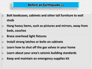 Before an Earthquake 2/2
o Bolt bookcases, cabinets and other tall furniture to wall
studs
o Hang heavy items, such as pictures and mirrors, away from
beds, couches
o Brace overhead light fixtures
o Install strong latches or bolts on cabinets
o Learn how to shut off the gas valves in your home
o Learn about your area's seismic building standards
o Keep and maintain an emergency supplies kit
 