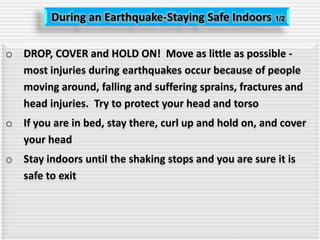 During an Earthquake-Staying Safe Indoors 1/2
o DROP, COVER and HOLD ON! Move as little as possible -
most injuries during earthquakes occur because of people
moving around, falling and suffering sprains, fractures and
head injuries. Try to protect your head and torso
o If you are in bed, stay there, curl up and hold on, and cover
your head
o Stay indoors until the shaking stops and you are sure it is
safe to exit
 