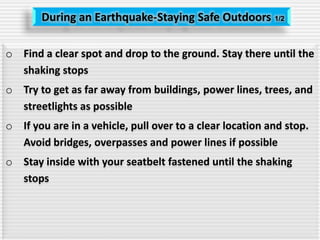 During an Earthquake-Staying Safe Outdoors 1/2
o Find a clear spot and drop to the ground. Stay there until the
shaking stops
o Try to get as far away from buildings, power lines, trees, and
streetlights as possible
o If you are in a vehicle, pull over to a clear location and stop.
Avoid bridges, overpasses and power lines if possible
o Stay inside with your seatbelt fastened until the shaking
stops
 