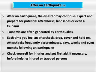 After an Earthquake 1/4
o After an earthquake, the disaster may continue. Expect and
prepare for potential aftershocks, landslides or even a
tsunami
o Tsunamis are often generated by earthquakes
o Each time you feel an aftershock, drop, cover and hold on.
Aftershocks frequently occur minutes, days, weeks and even
months following an earthquake
o Check yourself for injuries and get first aid, if necessary,
before helping injured or trapped persons
 