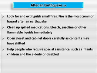 After an Earthquake 3/4
o Look for and extinguish small fires. Fire is the most common
hazard after an earthquake
o Clean up spilled medications, bleach, gasoline or other
flammable liquids immediately
o Open closet and cabinet doors carefully as contents may
have shifted
o Help people who require special assistance, such as infants,
children and the elderly or disabled
 