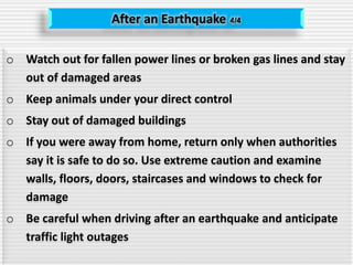 After an Earthquake 4/4
o Watch out for fallen power lines or broken gas lines and stay
out of damaged areas
o Keep animals under your direct control
o Stay out of damaged buildings
o If you were away from home, return only when authorities
say it is safe to do so. Use extreme caution and examine
walls, floors, doors, staircases and windows to check for
damage
o Be careful when driving after an earthquake and anticipate
traffic light outages
 