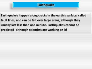 Earthquake
Earthquakes happen along cracks in the earth's surface, called
fault lines, and can be felt over large areas, although they
usually last less than one minute. Earthquakes cannot be
predicted- although scientists are working on it!
 