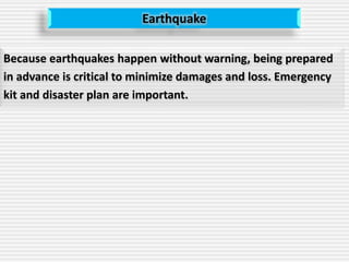 Earthquake
Because earthquakes happen without warning, being prepared
in advance is critical to minimize damages and loss. Emergency
kit and disaster plan are important.
 