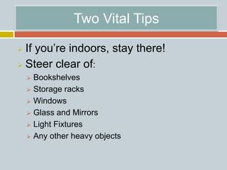 Two Vital Tips
 If you’re indoors, stay there!
 Steer clear of:
 Bookshelves
 Storage racks
 Windows
 Glass and Mirrors
 Light Fixtures
 Any other heavy objects
 
