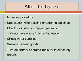 After the Quake
 Move very carefully
 Use caution when exiting or entering buildings
 Check for injured or trapped persons
 Do not move unless in immediate danger
 Check water supplies
 Salvage canned goods
 Turn-on battery-operated radio for latest safety
reports
 