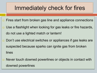 Immediately check for fires
 Fires start from broken gas line and appliance connections
 Use a flashlight when looking for gas leaks or fire hazards,
do not use a lighted match or lantern!
 Don’t use electrical switches or appliances if gas leaks are
suspected because sparks can ignite gas from broken
lines
 Never touch downed powerlines or objects in contact with
downed powerlines
 