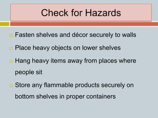 Check for Hazards
 Fasten shelves and décor securely to walls
 Place heavy objects on lower shelves
 Hang heavy items away from places where
people sit
 Store any flammable products securely on
bottom shelves in proper containers
 