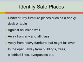 Identify Safe Places
 Under sturdy furniture pieces such as a heavy
desk or table
 Against an inside wall
 Away from any and all glass
 Away from heavy furniture that might fall over
 In the open, away from buildings, trees,
electrical lines, overpasses etc.
 