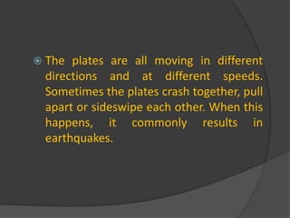 The plates are all moving in different directions and at different speeds. Sometimes the plates crash together, pull apart or sideswipe each other. When this happens, it commonly results in earthquakes. 