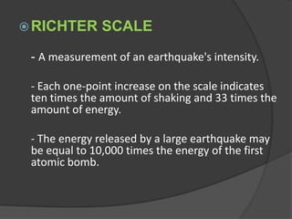 RICHTER SCALE	- A measurement of an earthquake's intensity. 	- Each one-point increase on the scale indicates ten times the amount of shaking and 33 times the amount of energy. 	- The energy released by a large earthquake may be equal to 10,000 times the energy of the first atomic bomb.