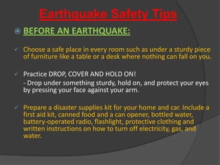 Earthquake Safety Tips BEFORE AN EARTHQUAKE:Choose a safe place in every room such as under a sturdy piece of furniture like a table or a desk where nothing can fall on you.
