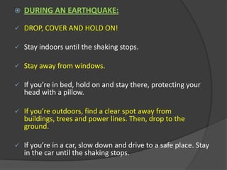 Practice DROP, COVER AND HOLD ON! 	- Drop under something sturdy, hold on, and protect your eyes by pressing your face against your arm. Prepare a disaster supplies kit for your home and car. Include a first aid kit, canned food and a can opener, bottled water, battery-operated radio, flashlight, protective clothing and written instructions on how to turn off electricity, gas, and water. DURING AN EARTHQUAKE:DROP, COVER AND HOLD ON! 