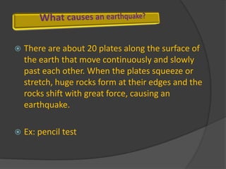 There are about 20 plates along the surface of the earth that move continuously and slowly past each other. When the plates squeeze or stretch, huge rocks form at their edges and the rocks shift with great force, causing an earthquake. Ex: pencil test