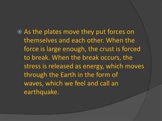 As the plates move they put forces on themselves and each other. When the force is large enough, the crust is forced to break. When the break occurs, the stress is released as energy, which moves through the Earth in the form of waves, which we feel and call an earthquake. 