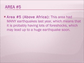 Area #5 (Above Africa):  This area had MANY earthquakes last year, which means that it is probably having lots of foreshocks, which may lead up to a huge earthquake soon.  