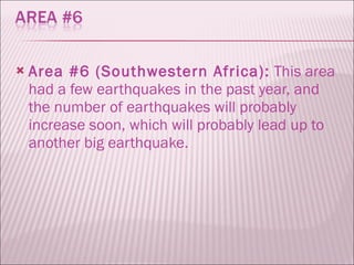 Area #6 (Southwestern Africa):  This area had a few earthquakes in the past year, and the number of earthquakes will probably increase soon, which will probably lead up to another big earthquake.  