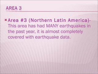 Area #3 (Northern Latin America) - This area has had MANY earthquakes in the past year, it is almost completely covered with earthquake data.  