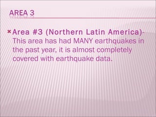 Area #3 (Northern Latin America) - This area has had MANY earthquakes in the past year, it is almost completely covered with earthquake data.  