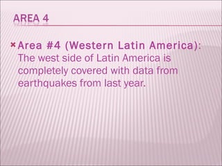 Area #4 (Western Latin America) : The west side of Latin America is completely covered with data from earthquakes from last year.  