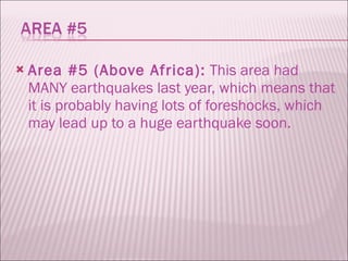 Area #5 (Above Africa):  This area had MANY earthquakes last year, which means that it is probably having lots of foreshocks, which may lead up to a huge earthquake soon.  