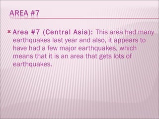 Area #7 (Central Asia):  This area had many earthquakes last year and also, it appears to have had a few major earthquakes, which means that it is an area that gets lots of earthquakes.  