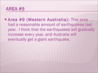 Area #9 (Western Australia):  This area had a reasonable amount of earthquakes last year.  I think that the earthquakes will gradually increase every year, and Australia will eventually get a giant earthquake.  