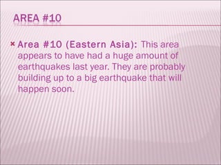 Area #10 (Eastern Asia):  This area appears to have had a huge amount of earthquakes last year. They are probably building up to a big earthquake that will happen soon. 
