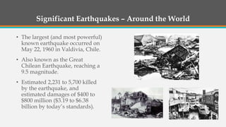 Significant Earthquakes – Around the World
• The largest (and most powerful)
known earthquake occurred on
May 22, 1960 in Valdivia, Chile.
• Also known as the Great
Chilean Earthquake, reaching a
9.5 magnitude.
• Estimated 2,231 to 5,700 killed
by the earthquake, and
estimated damages of $400 to
$800 million ($3.19 to $6.38
billion by today’s standards).
 