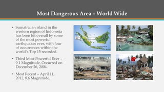 Most Dangerous Area – World Wide
• Sumatra, an island in the
western region of Indonesia
has been hit overall by some
of the most powerful
earthquakes ever, with four
of occurrences within the
world’s Top 15 recorded.
• Third Most Powerful Ever –
9.1 Magnitude, Occurred on
December 26, 2004.
• Most Recent – April 11,
2012, 8.6 Magnitude.
 