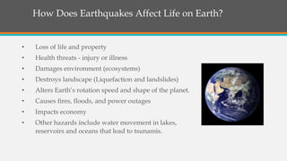 • Loss of life and property
• Health threats - injury or illness
• Damages environment (ecosystems)
• Destroys landscape (Liquefaction and landslides)
• Alters Earth’s rotation speed and shape of the planet.
• Causes fires, floods, and power outages
• Impacts economy
• Other hazards include water movement in lakes,
reservoirs and oceans that lead to tsunamis.
How Does Earthquakes Affect Life on Earth?
 
