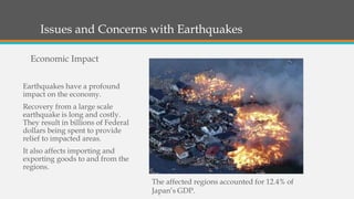 Issues and Concerns with Earthquakes
Earthquakes have a profound
impact on the economy.
Recovery from a large scale
earthquake is long and costly.
They result in billions of Federal
dollars being spent to provide
relief to impacted areas.
It also affects importing and
exporting goods to and from the
regions.
Economic Impact
The affected regions accounted for 12.4% of
Japan’s GDP.
 