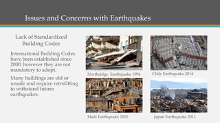 Issues and Concerns with Earthquakes
International Building Codes
have been established since
2000, however they are not
mandatory to adopt.
Many buildings are old or
unsafe and require retrofitting
to withstand future
earthquakes.
Lack of Standardized
Building Codes
Haiti Earthquake 2010 Japan Earthquake 2011
Chile Earthquake 2014Northridge Earthquake 1994
 