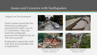 Issues and Concerns with Earthquakes
NASA studies found that the
Indonesian earthquake
shortened the Earth’s size by
2.5 centimeters. They also
found the earthquake
decreased the length of day by
2.68 microseconds.
Earthquakes impact the earth
with land and mudslides due
to liquefaction.
Impact on Environment
Photo by: US Search and
Rescue Task Force
Bolivia 2011 Mudslide
Photo by: CNN
 