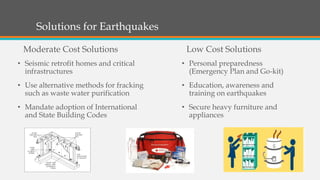 • Seismic retrofit homes and critical
infrastructures
• Use alternative methods for fracking
such as waste water purification
• Mandate adoption of International
and State Building Codes
Solutions for Earthquakes
Low Cost Solutions
• Personal preparedness
(Emergency Plan and Go-kit)
• Education, awareness and
training on earthquakes
• Secure heavy furniture and
appliances
Moderate Cost Solutions
 