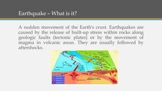 Earthquake – What is it?
A sudden movement of the Earth's crust. Earthquakes are
caused by the release of built-up stress within rocks along
geologic faults (tectonic plates) or by the movement of
magma in volcanic areas. They are usually followed by
aftershocks.
 