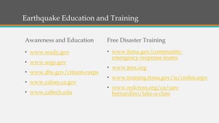 Earthquake Education and Training
Awareness and Education
• www.ready.gov
• www.usgs.gov
• www.dhs.gov/citizen-corps
• www.caloes.ca.gov
• www.caltech.edu
Free Disaster Training
• www.fema.gov/community-
emergency-response-teams
• www.teex.org
• www.training.fema.gov/is/crslist.aspx
• www.redcross.org/ca/san-
bernardino/take-a-class
 