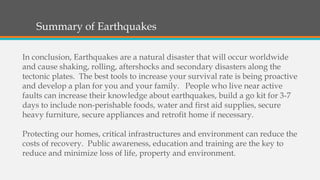 Summary of Earthquakes
In conclusion, Earthquakes are a natural disaster that will occur worldwide
and cause shaking, rolling, aftershocks and secondary disasters along the
tectonic plates. The best tools to increase your survival rate is being proactive
and develop a plan for you and your family. People who live near active
faults can increase their knowledge about earthquakes, build a go kit for 3-7
days to include non-perishable foods, water and first aid supplies, secure
heavy furniture, secure appliances and retrofit home if necessary.
Protecting our homes, critical infrastructures and environment can reduce the
costs of recovery. Public awareness, education and training are the key to
reduce and minimize loss of life, property and environment.
 