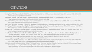 Citations
"Moving Slabs "This Dynamic Earth, USGS"" United States Geological Survey. U.S. Department of Interior, 19 Sept. 2011. Accessed Web. 19 Oct. 2015.
<http://pubs.usgs.gov/gip/dynamic/slabs.html>.
Johns, Chris. "Tectonic Plate Photo Gallery." National Geographic. National Geographic Society, n.d. Accessed Web. 19 Oct. 2015.
<http://science.nationalgeographic.com/science/photos/plate-tectonics-gallery.jpg>.
Weier, John. "Putting Earthquakes in Their Place: Feature Articles." National Aeronautics and Space Administration, 7 Feb. 2000. Accessed Web. 07 Nov.
2015. <http://earthobservatory.nasa.gov/Features/Tectonics/>.
Hess, Darrel, and Tom L. McKnight. "Chapter 14." McKnight's Physical Geography: A Landscape Appreciation. 10th ed. Pearson Prentice Hall, 2011. Print.
Sever, Megan. "California's Impending "Big One"" California's Impending "big One" American Geological Institute, 15 Apr. 2008. Accessed Web. 07 Nov.
2015. <http://www.geotimes.org/apr08/article.html?id=WebExtra041508.html>.
Von Hake, Carl A. "California Earthquake History." Earthquake Hazards Program. U.S. Department of Interior, 14 Jan. 2015. Accessed Web. 07 Nov. 2015.
<http://earthquake.usgs.gov/earthquakes/states/california/history.php>.
Jones, Lucille, and Mark Benthien. "Southern California Faults." Putting Down Roots in Earthquake Country. Southern California Earthquake Center for
University of Southern California, 2011. Accessed Web. 07 Nov. 2015. <http://www.earthquakecountry.info/roots/socal-faults.html>.
Dunbar, Brian. "Japan Quake May Have Shortened Earth Days, Moved Axis." NASA. NASA, 14 Mar. 2011. Web. 07 Nov. 2015.
<http://www.nasa.gov/topics/earth/features/japanquake/earth20110314.html>.
Ferreira, Susana. "The Sad Economic Lesson of the Earthquakes in Nepal." Fortune Insider Nepal Earthquake. Fortune.com, 13 May 2015. Web. 07 Nov.
2015. <http://fortune.com/2015/05/13/the-sad-economic-lesson-of-the-earthquakes-in-nepal>.
Rubinstein, Justin L., and Alireza Babaie Mahani. "Myths and Facts on Wastewater Injection, Hydraulic Fracturing, Enhanced Oil Recovery, and Induced
Seismicity." (n.d.): n. pag. United States Geological Survey. U.S. Department of Interior. Web.
<https://profile.usgs.gov/myscience/upload_folder/ci2015Jun1012005755600Induced_EQs_Review.pdf>.
CITATIONS
 