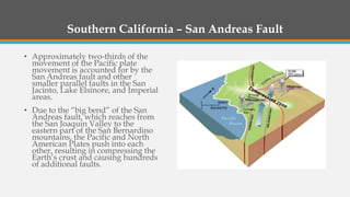 Southern California – San Andreas Fault
• Approximately two-thirds of the
movement of the Pacific plate
movement is accounted for by the
San Andreas fault and other
smaller parallel faults in the San
Jacinto, Lake Elsinore, and Imperial
areas.
• Due to the “big bend” of the San
Andreas fault, which reaches from
the San Joaquin Valley to the
eastern part of the San Bernardino
mountains, the Pacific and North
American Plates push into each
other, resulting in compressing the
Earth’s crust and causing hundreds
of additional faults.
 