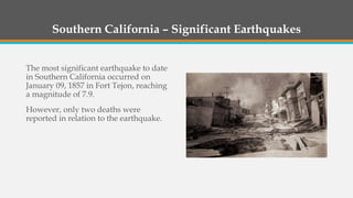 Southern California – Significant Earthquakes
The most significant earthquake to date
in Southern California occurred on
January 09, 1857 in Fort Tejon, reaching
a magnitude of 7.9.
However, only two deaths were
reported in relation to the earthquake.
 