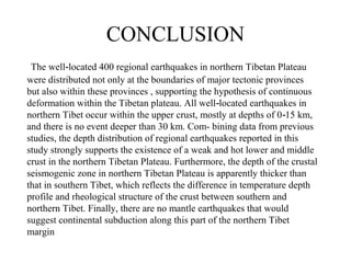CONCLUSION
The well located 400 regional earthquakes in northern Tibetan Plateau‐
were distributed not only at the boundaries of major tectonic provinces
but also within these provinces , supporting the hypothesis of continuous
deformation within the Tibetan plateau. All well located earthquakes in‐
northern Tibet occur within the upper crust, mostly at depths of 0 15 km,‐
and there is no event deeper than 30 km. Com- bining data from previous
studies, the depth distribution of regional earthquakes reported in this
study strongly supports the existence of a weak and hot lower and middle
crust in the northern Tibetan Plateau. Furthermore, the depth of the crustal
seismogenic zone in northern Tibetan Plateau is apparently thicker than
that in southern Tibet, which reflects the difference in temperature depth
profile and rheological structure of the crust between southern and
northern Tibet. Finally, there are no mantle earthquakes that would
suggest continental subduction along this part of the northern Tibet
margin
 