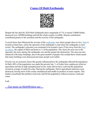 Causes Of Haiti Earthquake
Despite the fact that the 2010 Haiti Earthquake had a magnitude of 7.0, it caused 316000 deaths,
destroyed over 105000 buildings and left the whole country in rubble. Human contribution
contributed greatly to the casualties and the severity of the earthquake.
A social factor that influenced the severity of the earthquake was where people chose to live. Haiti is
located on fault lines, where the epicentre of the earthquake is and where the earthquake is most
severe. The earthquake's epicentre was estimated to be around a mere 25 km away from the Port–
au–prince, the capital of Haiti and home to ¼ of the population. The closer the area was to the
epicentre, the more intense the earthquake was and the greater the destruction. The area was also
urbanised with many buildings, due to the great number of people who resided there which meant
that many buildings were destroyed and many people were killed.
Poverty was an economic factor that greatly influenced how the earthquake affected the population.
In Haiti, 80% of the population was under the poverty line. ⅔ of Labor force employees relied on
agriculture and due to high unemployment levels, many did not have a job and the population
owned an average of under $2 a day. During the earthquake, Haiti's agricultural industries were
destroyed, leaving most of the county unemployed and unable to produce its main exports. This
further exacerbated the problem of poverty and left the population without resources, food and
water.
Lack
... Get more on HelpWriting.net ...
 