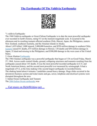 The Earthquake Of The Valdivia Earthquake
"1.valdivia Earthquake
The 1960 Valdivia earthquake or Great Chilean Earthquake is to date the most powerful earthquake
ever recorded in Earth's history, rating 9.5 on the moment magnitude scale. It occurred in the
afternoon and its resulting tsunami affected southern Chile, Hawaii, Japan, the Philippines, eastern
New Zealand, southeast Australia, and the Aleutian Islands in Alaska.
About 1,655 killed, 3,000 injured, 2,000,000 homeless, and $550 million damage in southern Chile;
tsunami caused 61 deaths, $75 million damage in Hawaii; 138 deaths and $50 million damage in
Japan; 32 dead and missing in the Philippines; and $500,000 damage to the west coast of the United
States.
2. Great Alaskan Earthquake
The 1964 Alaskan earthquake was a powerful earthquake that began at 5:36 on Good Friday, March
27, 1964. Across south–central Alaska, ground, collapsing structures and tsunamis resulting from the
earthquake caused about 143 deaths. It was the most powerful recorded earthquake in U.S. and
North American history, and the second most powerful ever measured by seismograph. It had a
magnitude of 9.2, at the time making it the second largest earthquake in recorded history.
The shaking lasted about 4 minutes. Landslides caused heavy damage. Huge slides occurred in the
downtown business section and water mains and gas, sewer, telephone and electrical systems were
disrupted throughout the area.
3. Indian Ocean Earthquake and Tsunami
The 2004 Indian Ocean earthquake was
... Get more on HelpWriting.net ...
 